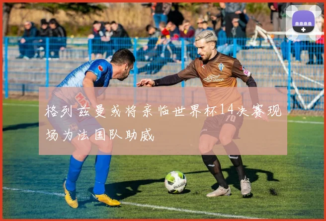 格列兹曼或将亲临世界杯14决赛现场为法国队助威
