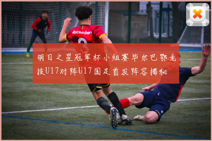 明日之星冠军杯小组赛毕尔巴鄂竞技U17对阵U17国足首发阵容揭秘