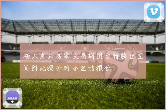 湖人看好活塞交易斯图尔特腾出空间因此提升对小里的报价