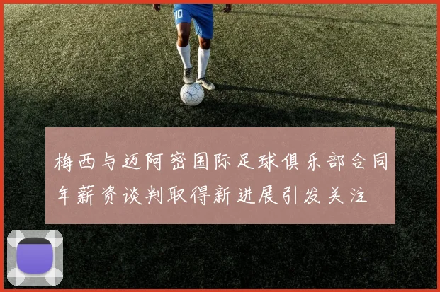 梅西与迈阿密国际足球俱乐部合同年薪资谈判取得新进展引发关注