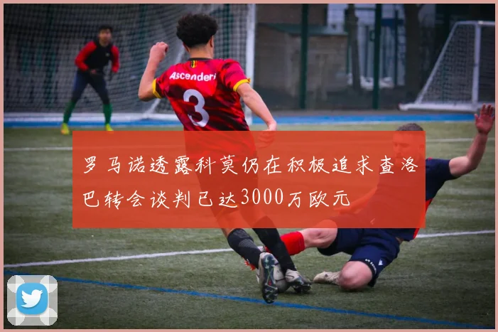 罗马诺透露科莫仍在积极追求查洛巴转会谈判已达3000万欧元
