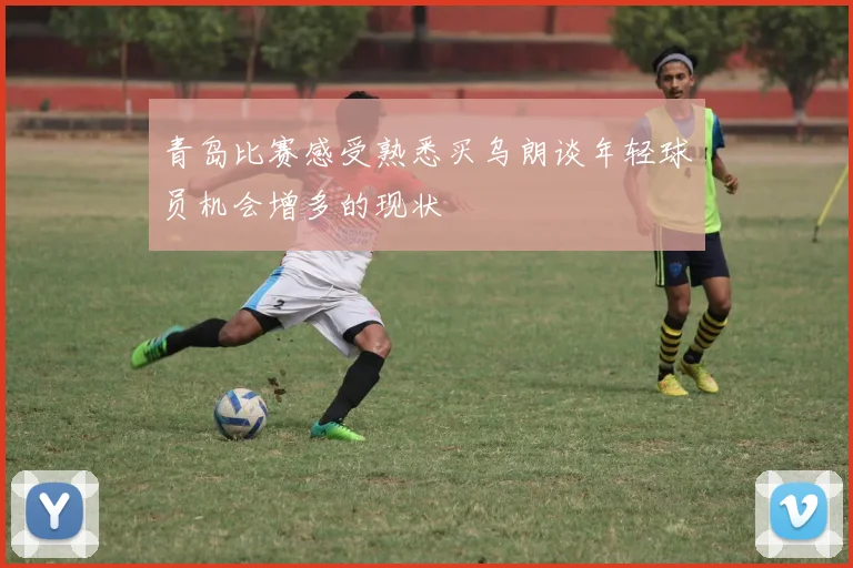 青岛比赛感受熟悉买乌朗谈年轻球员机会增多的现状