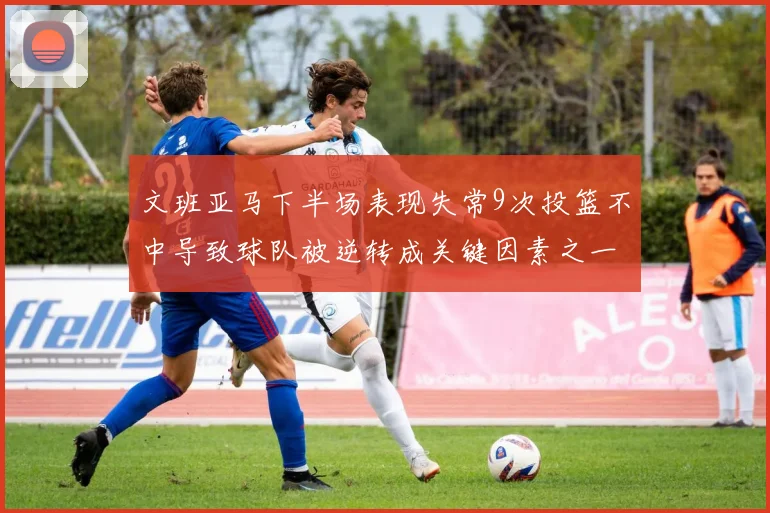 文班亚马下半场表现失常9次投篮不中导致球队被逆转成关键因素之一