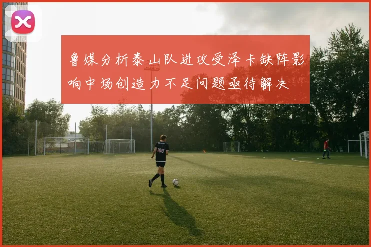 鲁媒分析泰山队进攻受泽卡缺阵影响中场创造力不足问题亟待解决