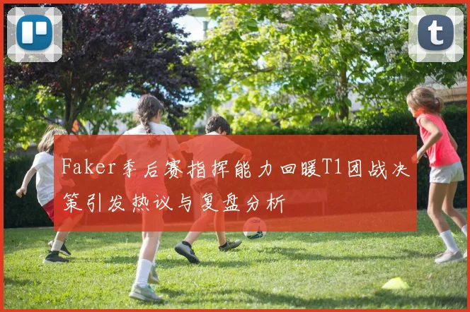 Faker季后赛指挥能力回暖T1团战决策引发热议与复盘分析