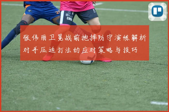 张伟丽卫冕战前抱摔防守演练解析对手压迫打法的应对策略与技巧