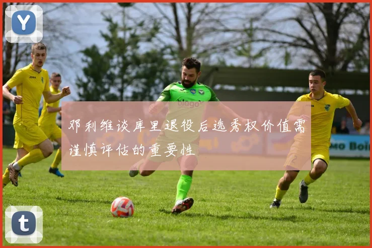 邓利维谈库里退役后选秀权价值需谨慎评估的重要性